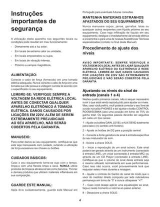 4
Instruções
importantes de
segurança
A utilização deste aparelho nos seguintes locais ou
condições pode resultar em mau funcionamento:
-	 Diretamente sob a luz solar;
-	 Em locais de extremo calor ou umidade;
-	 Em locais empoeirados ou sujos;
-	 Em locais de vibração intensa;
-	 Próximo a campos magnéticos.
ALIMENTAÇÃO:
Conecte o cabo de força (fornecido) em uma tomada
elétrica adequada. Nunca conecte o cabo de força em uma
tomada que não possua a voltagem correta de acordo com
o especificado no seu equipamento.
LEMBRE-SE: VERIFIQUE SEMPRE A
VOLTAGEM DA REDE ELÉTRICA LOCAL
ANTES DE CONECTAR QUALQUER
APARELHO ELETRÔNICO À TOMADA
ELÉTRICA. DANOS CAUSADOS POR
LIGAÇÕES EM 220V, ALÉM DE SEREM
EXTREMAMENTE PREJUDICIAIS
AO SEU APARELHO, NÃO SERÃO
COBERTOS PELA GARANTIA.
MANUSEIO:
Para evitar danos ao seu equipamento, certifique-se que
este seja manuseado com cuidado, evitando a utilização
de força excessiva nas chaves ou botões.
CUIDADOS BÁSICOS:
Caso o seu equipamento torne-se sujo com o tempo,
limpe-o com uma flanela limpa e seca. NUNCA utilize
produtos de limpeza abrasivos tais como benzina, Thinner
e demais produtos que utilizem materiais inflamáveis em
sua composição.
GUARDE ESTE MANUAL:
Após lê-lo cuidadosamente, guarde este Manual em
Português para eventuais futuras consultas.
MANTENHA MATERIAIS ESTRANHOS
AFASTADOS DO SEU EQUIPAMENTO:
Nunca manuseie copos, jarras, garrafas, latas ou
quaisquer outros recipientes com líquido próximo ao seu
equipamento. Caso haja infiltração de líquido em seu
equipamento, desligue-o imediatamente da tomada elétrica
e encaminhe-o para uma de nossasAssistências Técnicas
especializadas (contato no final deste Manual).
Procedimento de ajuste dos
níveis
AVISO IMPORTANTE: SEMPRE VERIFIQUE A
VOLTAGEM DO LOCAL ANTES DE LIGAR QUALQUER
APARELHO ELÉTRICO OU ELETRÔNICO À REDE
ELÉTRICA. LEMBRE-SE QUE DANOS CAUSADOS
POR LIGAÇÕES EM 220V SÃO EXTREMAMENTE
PREJUDICIAIS E NÃO SERÃO COBERTOS PELA
GARANTIA.
Ajustando os níveis do sinal de
entrada (canais 1 a 4)
Nestes quatro primeiros canais, não é sequer necessário
ouvir o que está sendo reproduzido para ajustar os níveis.
Mas, caso você prefira, você poderá conectar o seu fone de
ouvido na saída PHONES e daí ajustar o botão CONTROL
ROOM/SUBMIX para uma posição em torno de 75% do
ganho total. Os seguintes passos deverão ser seguidos
em cada um dos canais:
1 –Ajuste os botões GAIN, LEVEL eAUX SEND totalmente
para baixo (no sentido anti-horário).
2 – Ajuste os botões de EQ para a posição central.
3 – Conecte a fonte geradora de sinal à entrada específica
do seu misturador de som.
4 - Acione a chave SOLO.
5 – Inicie a reprodução de um sinal sonoro. Este sinal
poderá ser gerado através de um instrumento (conectado
à entrada LINE), um vocal (conectado à entrada MIC) ou
através de um CD Player (conectado à entrada LINE).
Certifique-se que o volume do sinal desta entrada seja
o mesmo utilizado normalmente em suas performances.
Caso isso não ocorra, você provavelmente terá que
reajustar estes níveis durante a mixagem.
6 – Ajuste o controle de Ganho do canal de modo que o
visor do medidor direito composto por leds indicadores
permaneça em torno de “0” e nunca ultrapasse “+7”.
7 – Caso você deseje aplicar uma equalização ao sinal,
faça-o neste momento e retorne ao passo anterior.
8 – Desacione a chave SOLO.
 