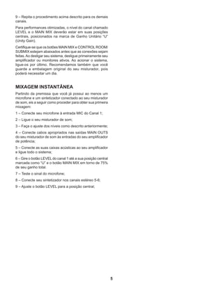 5
9 – Repita o procedimento acima descrito para os demais
canais.
Para performances otimizadas, o nível do canal chamado
LEVEL e o MAIN MIX deverão estar em suas posições
centrais, posicionados na marca de Ganho Unitário “U”
(Unity Gain).
Certifique-se que os botões MAIN MIX e CONTROLROOM/
SUBMIX estejam abaixados antes que as conexões sejam
feitas.Ao desligar seu sistema, desligue primeiramente seu
amplificador ou monitores ativos. Ao acionar o sistema,
ligue-os por último. Recomendamos também que você
guarde a embalagem original do seu misturador, pois
poderá necessitar um dia.
MIXAGEM INSTANTÂNEA
Partindo da premissa que você já possui ao menos um
microfone e um sintetizador conectado ao seu misturador
de som, eis a seguir como proceder para obter sua primeira
mixagem:
1 – Conecte seu microfone à entrada MIC do Canal 1;
2 – Ligue o seu misturador de som;
3 – Faça o ajuste dos níveis como descrito anteriormente;
4 – Conecte cabos apropriados nas saídas MAIN OUTS
do seu misturador de som às entradas do seu amplificador
de potência;
5 – Conecte as suas caixas acústicas ao seu amplificador
e ligue todo o sistema;
6 – Gire o botão LEVEL do canal 1 até a sua posição central
marcada como “U” e o botão MAIN MIX em torno de 75%
de seu ganho total.
7 – Teste o sinal do microfone;
8 – Conecte seu sintetizador nos canais estéreo 5-6;
9 – Ajuste o botão LEVEL para a posição central;
 