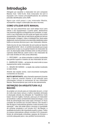 6
Introdução
Obrigado por escolher o misturador de som compacto
Mackie mod. 1202-VLX3. Este misturador de som é
equipado com nossos pré-amplificadores de extrema
precisão identificados como XDR.
Agora que você possui o seu misturador Mackie,
acompanhe a seguir a descrição dos seus recursos.
COMO UTILIZAR ESTE MANUAL
Uma vez que presumimos que você esteja louco para
utilizar o seu equipamento o quanto antes, destacamos
nas próximas páginas os Diagramas de Conexões, ou seja,
como o seu misturador de som pode ser ligado aos outros
equipamentos. Estes são os mais típicos ajustes em termos
de gravação, mixagem, vídeo e instalação fixa.Após estes
diagramas você encontrará uma descrição detalhada sobre
todos os recursos técnicos que o seu misturador oferece.
Cada recurso do seu misturador de som pode ser descrito
“geograficamente”, isto é, no sentido da posição que ocupa
fisicamente no topo ou no painel traseiro do misturador de
som. As descrições estão divididas entre os três primeiros
capítulos deste Manual, assim como o seu misturador de
som está dividido em três zonas diferentes:
1 – PATCHBAY – as várias entradas e saídas localizadas
nos painéis superior e traseiro do seu misturador de som.
2 – BARRA DE CANAL – as barras de canal onde os seus
equipamentos serão conectados.
3 – SEÇÃO DE SAÍDAS – a seção das saídas localizada
no lado direito.
Através das seções acima, você encontrará ilustrações
numerando os recursos.
MUITO IMPORTANTE: esta chamada aparecerá durante
todo o Manual visando chamar a sua atenção para
informações críticas ou exclusivas do seu misturador
Mackie. Recomendamos que você as leia atentamente.
DEFINIÇÃO DA ARQUITETURA VLZ
MACKIE:
Ao projetar um circuito para um misturador de som, o nível
de ruído mais baixo versus o melhor resultado otimizado
é alcançado através da utilização da “impedância muito
baixa” (VLZ em inglês). Contudo, para que um misturador
se beneficie e utilize corretamente desta tecnologia, a sua
fonte de alimentação deve estar apta a fornecer um fluxo
completo de corrente aos circuitos internos. Daí resulta o
fato de alguns misturadores gerarem ruídos durante a sua
operação – eles não estão aptos a fornecer a quantidade
de corrente constante a um circuito VLZ. Na Mackie, a
qualidade de áudio é tão importante quanto o preço. Todos
os nossos misturadores utilizam circuitos VLZ e possuem
fontes de alimentação embutidas capazes de fornecer a
corrente adequada para o seu perfeito funcionamento.
 