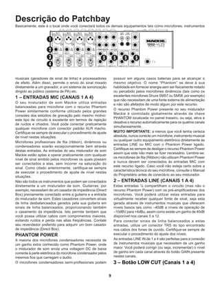 9
Descrição do Patchbay
Basicamente, este é o local onde você conectará todos os demais equipamentos tais como microfones, instrumentos
musicais (geradores de sinal de linha) e processadores
de efeito. Além disso, permite o envio do sinal mixado
diretamente a um gravador, a um sistema de sonorização
dirigido ao público (sistema de PA) etc.
1 – ENTRADAS MIC (CANAIS 1 A 4)
O seu misturador de som Mackie utiliza entradas
balanceadas para microfone com o recurso Phantom
Power similarmente conforme utilizado pelos grandes
consoles dos estúdios de gravação pelo mesmo motivo:
este tipo de circuito é excelente em termos de rejeição
de ruídos e chiados. Você pode conectar praticamente
qualquer microfone com conector padrão XLR macho.
Certifique-se sempre de executar o procedimento de ajuste
de nível nestas situações.
Microfones profissionais de fita (ribbon), dinâmicos ou
condensadores soarão excepcionalmente bem através
destas entradas. As entradas do seu misturador de som
Mackie estão aptas a operar praticamente com qualquer
nível de sinal emitido pelos microfones os quais possam
ser conectados a elas, sem incorrer na saturação do
sinal. Como citado anteriormente, certifique-se sempre
de executar o procedimento de ajuste de nível nestas
situações.
Não são todos os instrumentos que podem ser conectados
diretamente a um misturador de som. Guitarras, por
exemplo, necessitam de um casador de impedância (Direct
Box) previamente conectado entre a guitarra e a entrada
do misturador de som. Estes casadores convertem sinais
de linha desbalanceados gerados pela sua guitarra em
sinais de linha balanceados, proporcionando também
o casamento da impedância. Isto permite também que
você possa utilizar cabos com comprimentos maiores,
evitando ruídos e perda nas altas freqüências. Contate
seu revendedor preferido para adquirir um bom casador
de impedância (Direct Box).
PHANTOM POWER
A maioria dos microfones condensadores necessita de
um ganho extra conhecido como Phantom Power, onde
o misturador de som envia uma voltagem DC de baixa
corrente à parte eletrônica do microfone condensador pelos
mesmos fios que carregam o áudio.
O microfones condensadores semi-profissionais podem
possuir em alguns casos baterias para se alcançar o
mesmo objetivo. O nome “Phantom” se deve à sua
habilidade em fornecer energia sem ser fisicamente notado
ou percebido pelos microfones dinâmicos (tais como os
excelentes microfones Shure SM57 ou SM58, por exemplo)
que não necessitam de uma fonte externa de alimentação
e não são afetados de modo algum por este recurso.
O recurso Phantom Power presente no seu misturador
Mackie é controlado globalmente através da chave
PHANTOM localizada no painel traseiro, ou seja, ativa e
desativa o recurso automaticamente para os quatros canais
simultaneamente.
MUITO IMPORTANTE: a menos que você tenha certeza
absoluta, nunca conecte um microfone, instrumento musical
ou qualquer outro equipamento eletrônico diretamente às
entradas LINE ou MIC com o Phantom Power ligado.
Certifique-se sempre de desligar o recurso Phantom Power
assim que este não mais se fizer necessário. Lembre-se:
os microfones de fita (Ribbon) não utilizam Phantom Power
e nunca devem ser conectados às entradas MIC com
este recurso ligado. Caso você não esteja certo sobre a
característica técnica do seu microfone, consulte o Manual
do Proprietário antes de conectá-lo ao seu misturador.
2 – ENTRADAS LINE (CANAIS 1 A 4)
Estas entradas ¼ compartilham o circuito (mas não o
recurso Phantom Power) com os pré-amplificadores dos
microfones. Você poderá utilizar estas entradas para
virtualmente receber qualquer fonte de sinal, seja esta
gerada através de instrumentos musicais que oferecem
níveis baixos tais como –40dB a níveis de operação de
–10dBV para +4dBu, assim como existe um ganho de 40dB
disponível nos canais 5 a 12.
Para conectar sinais de linha balanceados a estas
entradas, utilize um conector TRS do tipo encontrado
nos cabos dos fones de ouvido. Certifique-se sempre de
executar o procedimento do ajuste dos níveis.
As entradas LINE IN de 1 a 4 são perfeitas para a conexão
de instrumentos musicais que necessitem de um ganho
maior. Você poderá corrigir (ou seja, incrementar) o nível
de ganho em cada canal através do botão GAIN presente
nestes canais.
3 – Botão LOW CUT (Canais 1 a 4)
 