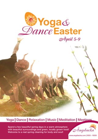D
                                                 April 5-9




Yoga | Dance | Relaxation | Music | Meditation | Meetings

 Spend a few beautiful spring days in a warm atmosphere
 with beautiful surroundings and green, locally grown food!
 Welcome to a real spring cleaning for body and soul!
                                                              www.angsbacka.com | 0553 - 10035
 