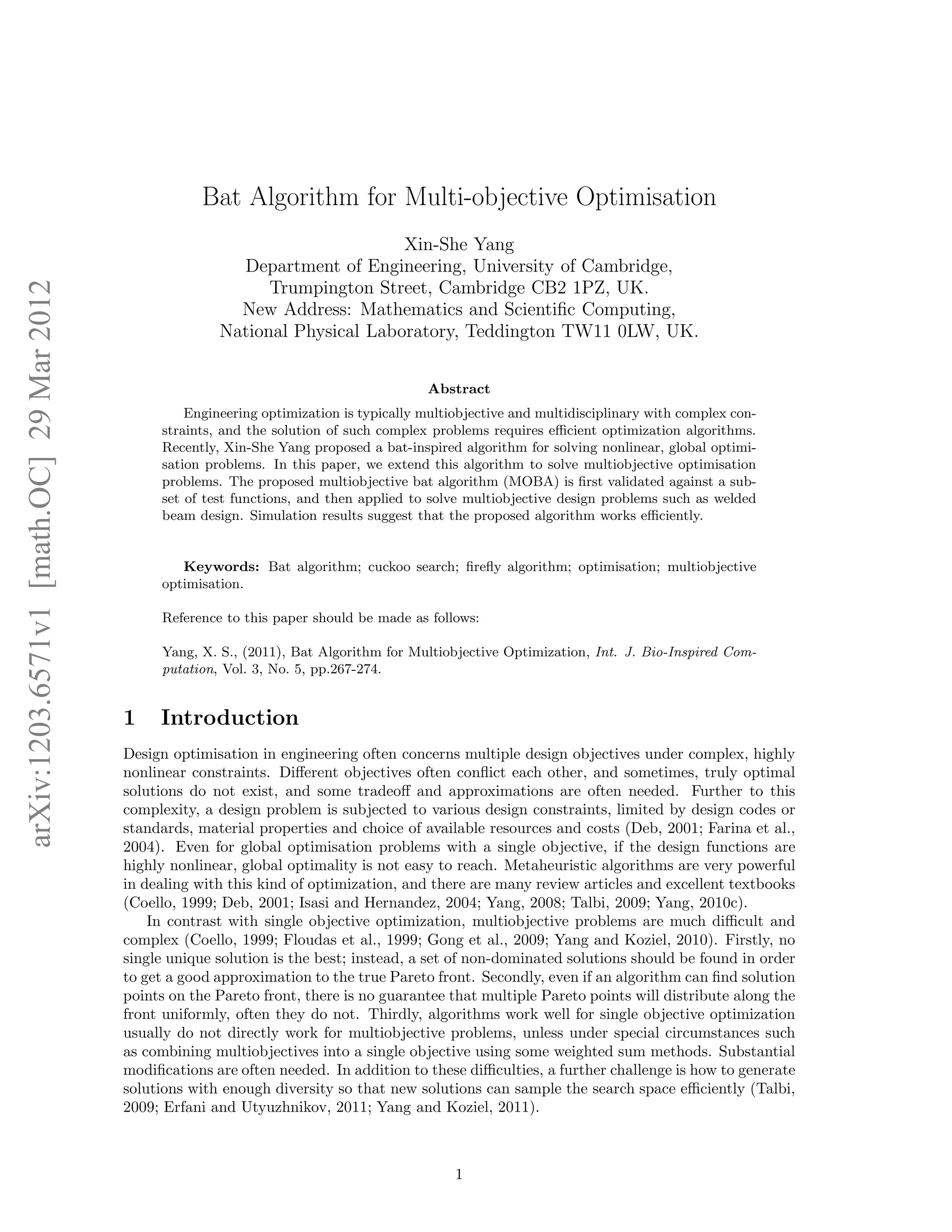 arXiv:1203.6571v1 [math.OC] 29 Mar 2012 
Bat Algorithm for Multi-objective Optimisation 
Xin-She Yang 
Department of Engineering, University of Cambridge, 
Trumpington Street, Cambridge CB2 1PZ, UK. 
New Address: Mathematics and Scientific Computing, 
National Physical Laboratory, Teddington TW11 0LW, UK. 
Abstract 
Engineering optimization is typically multiobjective and multidisciplinary with complex con-straints, 
and the solution of such complex problems requires efficient optimization algorithms. 
Recently, Xin-She Yang proposed a bat-inspired algorithm for solving nonlinear, global optimi-sation 
problems. In this paper, we extend this algorithm to solve multiobjective optimisation 
problems. The proposed multiobjective bat algorithm (MOBA) is first validated against a sub-set 
of test functions, and then applied to solve multiobjective design problems such as welded 
beam design. Simulation results suggest that the proposed algorithm works efficiently. 
Keywords: Bat algorithm; cuckoo search; firefly algorithm; optimisation; multiobjective 
optimisation. 
Reference to this paper should be made as follows: 
Yang, X. S., (2011), Bat Algorithm for Multiobjective Optimization, Int. J. Bio-Inspired Com-putation, 
Vol. 3, No. 5, pp.267-274. 
1 Introduction 
Design optimisation in engineering often concerns multiple design objectives under complex, highly 
nonlinear constraints. Different objectives often conflict each other, and sometimes, truly optimal 
solutions do not exist, and some tradeoff and approximations are often needed. Further to this 
complexity, a design problem is subjected to various design constraints, limited by design codes or 
standards, material properties and choice of available resources and costs (Deb, 2001; Farina et al., 
2004). Even for global optimisation problems with a single objective, if the design functions are 
highly nonlinear, global optimality is not easy to reach. Metaheuristic algorithms are very powerful 
in dealing with this kind of optimization, and there are many review articles and excellent textbooks 
(Coello, 1999; Deb, 2001; Isasi and Hernandez, 2004; Yang, 2008; Talbi, 2009; Yang, 2010c). 
In contrast with single objective optimization, multiobjective problems are much difficult and 
complex (Coello, 1999; Floudas et al., 1999; Gong et al., 2009; Yang and Koziel, 2010). Firstly, no 
single unique solution is the best; instead, a set of non-dominated solutions should be found in order 
to get a good approximation to the true Pareto front. Secondly, even if an algorithm can find solution 
points on the Pareto front, there is no guarantee that multiple Pareto points will distribute along the 
front uniformly, often they do not. Thirdly, algorithms work well for single objective optimization 
usually do not directly work for multiobjective problems, unless under special circumstances such 
as combining multiobjectives into a single objective using some weighted sum methods. Substantial 
modifications are often needed. In addition to these difficulties, a further challenge is how to generate 
solutions with enough diversity so that new solutions can sample the search space efficiently (Talbi, 
2009; Erfani and Utyuzhnikov, 2011; Yang and Koziel, 2011). 
1 
 