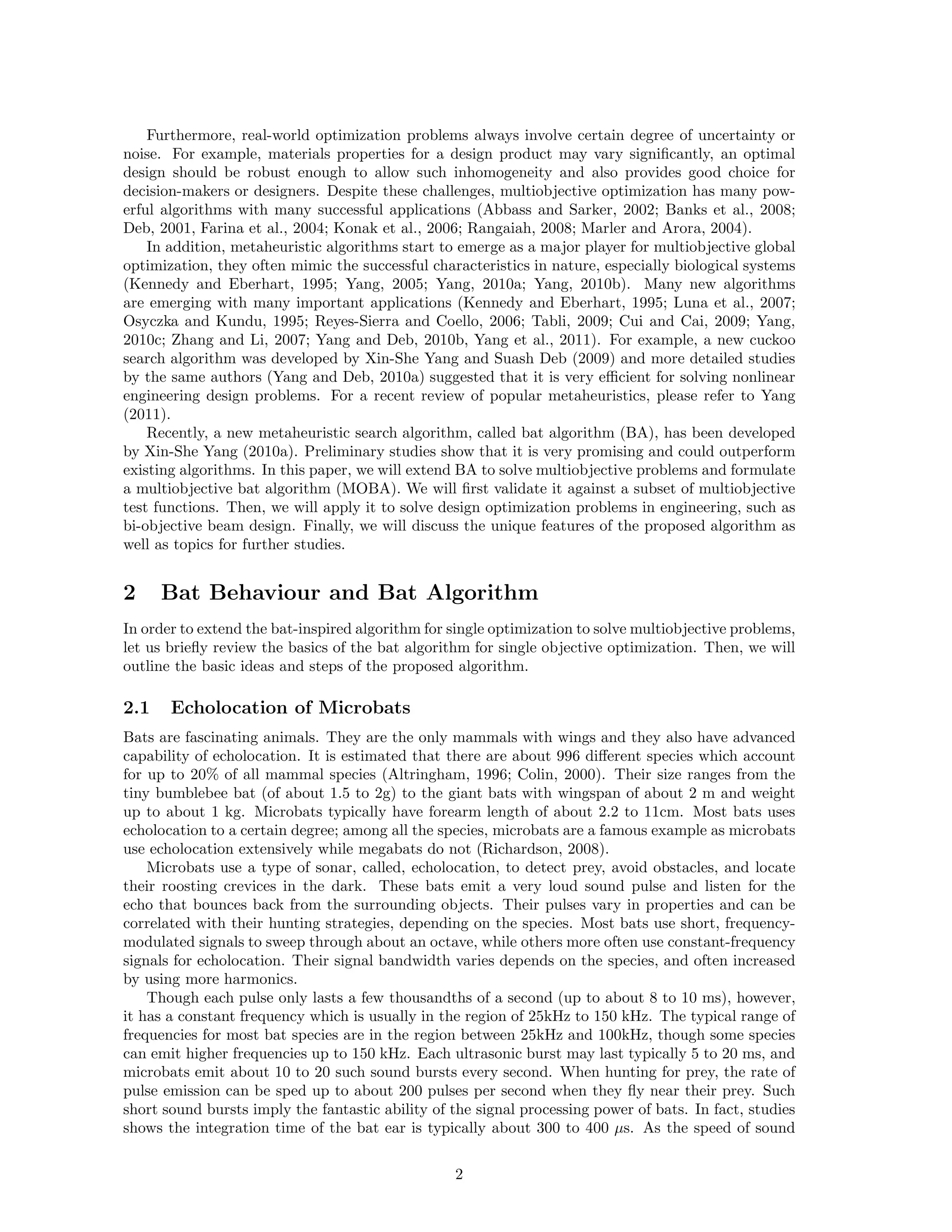Furthermore, real-world optimization problems always involve certain degree of uncertainty or 
noise. For example, materials properties for a design product may vary significantly, an optimal 
design should be robust enough to allow such inhomogeneity and also provides good choice for 
decision-makers or designers. Despite these challenges, multiobjective optimization has many pow-erful 
algorithms with many successful applications (Abbass and Sarker, 2002; Banks et al., 2008; 
Deb, 2001, Farina et al., 2004; Konak et al., 2006; Rangaiah, 2008; Marler and Arora, 2004). 
In addition, metaheuristic algorithms start to emerge as a major player for multiobjective global 
optimization, they often mimic the successful characteristics in nature, especially biological systems 
(Kennedy and Eberhart, 1995; Yang, 2005; Yang, 2010a; Yang, 2010b). Many new algorithms 
are emerging with many important applications (Kennedy and Eberhart, 1995; Luna et al., 2007; 
Osyczka and Kundu, 1995; Reyes-Sierra and Coello, 2006; Tabli, 2009; Cui and Cai, 2009; Yang, 
2010c; Zhang and Li, 2007; Yang and Deb, 2010b, Yang et al., 2011). For example, a new cuckoo 
search algorithm was developed by Xin-She Yang and Suash Deb (2009) and more detailed studies 
by the same authors (Yang and Deb, 2010a) suggested that it is very efficient for solving nonlinear 
engineering design problems. For a recent review of popular metaheuristics, please refer to Yang 
(2011). 
Recently, a new metaheuristic search algorithm, called bat algorithm (BA), has been developed 
by Xin-She Yang (2010a). Preliminary studies show that it is very promising and could outperform 
existing algorithms. In this paper, we will extend BA to solve multiobjective problems and formulate 
a multiobjective bat algorithm (MOBA). We will first validate it against a subset of multiobjective 
test functions. Then, we will apply it to solve design optimization problems in engineering, such as 
bi-objective beam design. Finally, we will discuss the unique features of the proposed algorithm as 
well as topics for further studies. 
2 Bat Behaviour and Bat Algorithm 
In order to extend the bat-inspired algorithmfor single optimization to solve multiobjective problems, 
let us briefly review the basics of the bat algorithm for single objective optimization. Then, we will 
outline the basic ideas and steps of the proposed algorithm. 
2.1 Echolocation of Microbats 
Bats are fascinating animals. They are the only mammals with wings and they also have advanced 
capability of echolocation. It is estimated that there are about 996 different species which account 
for up to 20% of all mammal species (Altringham, 1996; Colin, 2000). Their size ranges from the 
tiny bumblebee bat (of about 1.5 to 2g) to the giant bats with wingspan of about 2 m and weight 
up to about 1 kg. Microbats typically have forearm length of about 2.2 to 11cm. Most bats uses 
echolocation to a certain degree; among all the species, microbats are a famous example as microbats 
use echolocation extensively while megabats do not (Richardson, 2008). 
Microbats use a type of sonar, called, echolocation, to detect prey, avoid obstacles, and locate 
their roosting crevices in the dark. These bats emit a very loud sound pulse and listen for the 
echo that bounces back from the surrounding objects. Their pulses vary in properties and can be 
correlated with their hunting strategies, depending on the species. Most bats use short, frequency-modulated 
signals to sweep through about an octave, while others more often use constant-frequency 
signals for echolocation. Their signal bandwidth varies depends on the species, and often increased 
by using more harmonics. 
Though each pulse only lasts a few thousandths of a second (up to about 8 to 10 ms), however, 
it has a constant frequency which is usually in the region of 25kHz to 150 kHz. The typical range of 
frequencies for most bat species are in the region between 25kHz and 100kHz, though some species 
can emit higher frequencies up to 150 kHz. Each ultrasonic burst may last typically 5 to 20 ms, and 
microbats emit about 10 to 20 such sound bursts every second. When hunting for prey, the rate of 
pulse emission can be sped up to about 200 pulses per second when they fly near their prey. Such 
short sound bursts imply the fantastic ability of the signal processing power of bats. In fact, studies 
shows the integration time of the bat ear is typically about 300 to 400 μs. As the speed of sound 
2 
 