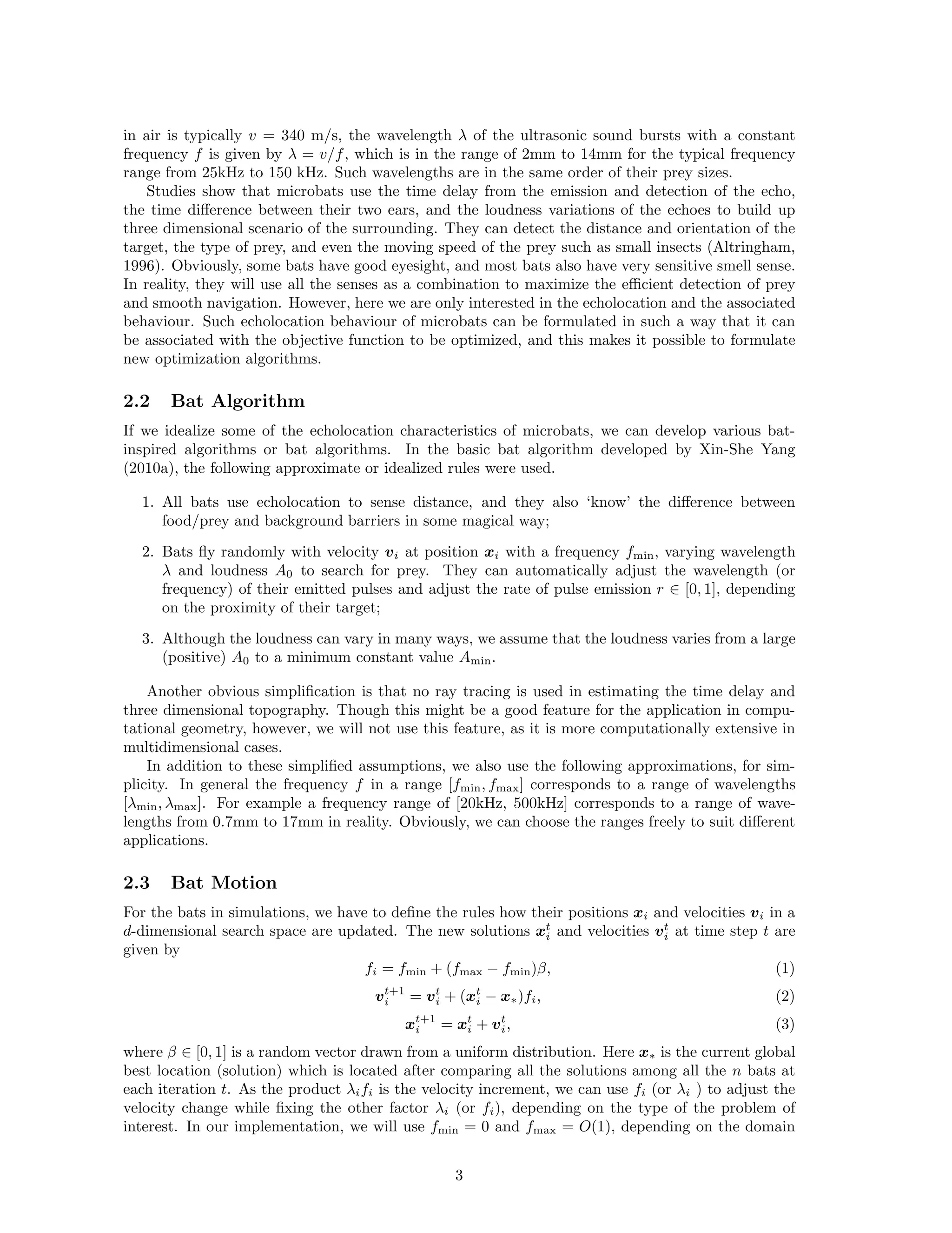 in air is typically v = 340 m/s, the wavelength  of the ultrasonic sound bursts with a constant 
frequency f is given by  = v/f, which is in the range of 2mm to 14mm for the typical frequency 
range from 25kHz to 150 kHz. Such wavelengths are in the same order of their prey sizes. 
Studies show that microbats use the time delay from the emission and detection of the echo, 
the time difference between their two ears, and the loudness variations of the echoes to build up 
three dimensional scenario of the surrounding. They can detect the distance and orientation of the 
target, the type of prey, and even the moving speed of the prey such as small insects (Altringham, 
1996). Obviously, some bats have good eyesight, and most bats also have very sensitive smell sense. 
In reality, they will use all the senses as a combination to maximize the efficient detection of prey 
and smooth navigation. However, here we are only interested in the echolocation and the associated 
behaviour. Such echolocation behaviour of microbats can be formulated in such a way that it can 
be associated with the objective function to be optimized, and this makes it possible to formulate 
new optimization algorithms. 
2.2 Bat Algorithm 
If we idealize some of the echolocation characteristics of microbats, we can develop various bat-inspired 
algorithms or bat algorithms. In the basic bat algorithm developed by Xin-She Yang 
(2010a), the following approximate or idealized rules were used. 
1. All bats use echolocation to sense distance, and they also ‘know’ the difference between 
food/prey and background barriers in some magical way; 
2. Bats fly randomly with velocity vi at position xi with a frequency fmin, varying wavelength 
 and loudness A0 to search for prey. They can automatically adjust the wavelength (or 
frequency) of their emitted pulses and adjust the rate of pulse emission r ∈ [0, 1], depending 
on the proximity of their target; 
3. Although the loudness can vary in many ways, we assume that the loudness varies from a large 
(positive) A0 to a minimum constant value Amin. 
Another obvious simplification is that no ray tracing is used in estimating the time delay and 
three dimensional topography. Though this might be a good feature for the application in compu-tational 
geometry, however, we will not use this feature, as it is more computationally extensive in 
multidimensional cases. 
In addition to these simplified assumptions, we also use the following approximations, for sim-plicity. 
In general the frequency f in a range [fmin, fmax] corresponds to a range of wavelengths 
[min, max]. For example a frequency range of [20kHz, 500kHz] corresponds to a range of wave-lengths 
from 0.7mm to 17mm in reality. Obviously, we can choose the ranges freely to suit different 
applications. 
ti 
2.3 Bat ti 
Motion 
For the bats in simulations, we have to define the rules how their positions xi and velocities vi in a 
d-dimensional search space are updated. The new solutions xand velocities vat time step t are 
given by 
fi = fmin + (fmax − fmin) 