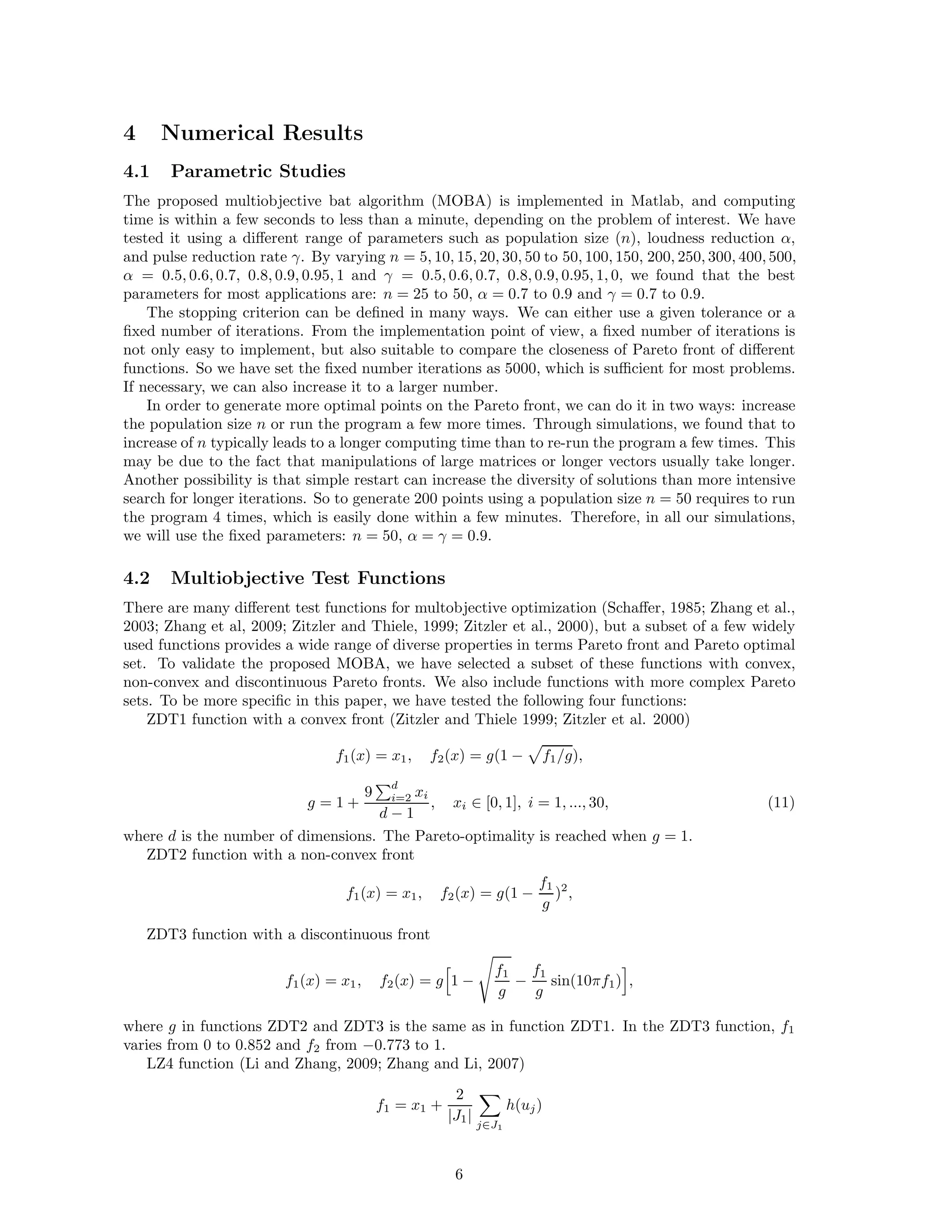size of the problem of interest. Initially, each bat is randomly assigned a frequency which is drawn 
uniformly from [fmin, fmax]. 
For the local search part, once a solution is selected among the current best solutions, a new 
solution for each bat is generated locally using random walk 
xnew = xold + ǫ At, (4) 
where ǫ is a random number vector drawn from [−1, 1], while At =Ati 
 is the average loudness of 
all the bats at this time step. 
The update of the velocities and positions of bats have some similarity to the procedure in the 
standard particle swarm optimization, as fi essentially controls the pace and range of the movement 
of the swarming particles. To a degree, BA can be considered as a balanced combination of the 
standard particle swarm optimization and the intensive local search controlled by the loudness and 
pulse rate. 
2.4 Loudness and Pulse Emission 
Furthermore, the loudness Ai and the rate ri of pulse emission have to be updated accordingly as the 
iterations proceed. As the loudness usually decreases once a bat has found its prey, while the rate 
of pulse emission increases, the loudness can be chosen as any value of convenience. For example, 
we can use A0 = 100 and Amin = 1. For simplicity, we can also use A0 = 1 and Amin = 0, assuming 
Amin = 0 means that a bat has just found the prey and temporarily stop emitting any sound. Now 
we have 
At+1 
i , rt 
i = r0 
i [1 − exp(−
t)], (5) 
i = At 
where  and 
 are constants. In fact,  is similar to the cooling factor of a cooling schedule in the 
simulated annealing (Kirkpatrick et al., 1983). For any 0    1 and 
  0, we have 
At 
i → r0 
i → 0, rt 
i , as t → ∞. (6) 
In the simplest case, we can use  = 
, and we have used  = 
 = 0.9 in our simulations. 
Preliminary studies by Yang (2010a) suggested that bat algorithm is very promising for solving 
nonlinear global optimization problems. Now we extend it to solve multiobjective optimization 
problems. 
3 Multiobjective Bat Algorithm 
Multiobjective optimization problems are more complicated than single objective optimization, and 
we have to find and/or approximate the optimality fronts. In addition, algorithms have to be 
modified to accommodate multiobjectives properly. 
3.1 Pareto Optimality 
A solution vector u = (u1, .., un)T ∈ F, is said to dominate another vector v = (v1, ..., vn)T if and 
only if ui ≤ vi for ∀i ∈ {1, ..., n} and ∃i ∈ {1, ..., n} : ui  vi. In other words, no component of u is 
larger than the corresponding component of v, and at least one component is smaller. Similarly, we 
can define another dominance relationship  by 
u  v ⇐⇒ u ≺ v ∨ u = v. (7) 
It is worth pointing out that for maximization problems, the dominance can be defined by replacing 
≺ with ≻. Therefore, a point x ∈ F is called a non-dominated solution if no solution can be found 
that dominates it (Coello, 1999). 
The Pareto front PF of a multiobjective can be defined as the set of non-dominated solutions 
so that 
PF = {s ∈ S 
 