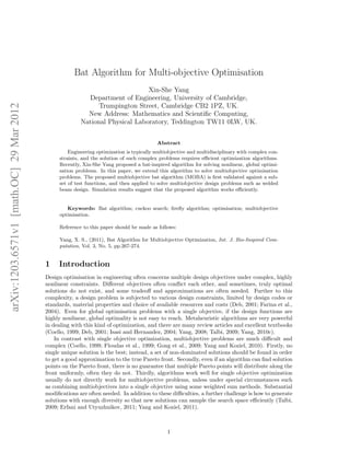 arXiv:1203.6571v1 [math.OC] 29 Mar 2012 
Bat Algorithm for Multi-objective Optimisation 
Xin-She Yang 
Department of Engineering, University of Cambridge, 
Trumpington Street, Cambridge CB2 1PZ, UK. 
New Address: Mathematics and Scientific Computing, 
National Physical Laboratory, Teddington TW11 0LW, UK. 
Abstract 
Engineering optimization is typically multiobjective and multidisciplinary with complex con-straints, 
and the solution of such complex problems requires efficient optimization algorithms. 
Recently, Xin-She Yang proposed a bat-inspired algorithm for solving nonlinear, global optimi-sation 
problems. In this paper, we extend this algorithm to solve multiobjective optimisation 
problems. The proposed multiobjective bat algorithm (MOBA) is first validated against a sub-set 
of test functions, and then applied to solve multiobjective design problems such as welded 
beam design. Simulation results suggest that the proposed algorithm works efficiently. 
Keywords: Bat algorithm; cuckoo search; firefly algorithm; optimisation; multiobjective 
optimisation. 
Reference to this paper should be made as follows: 
Yang, X. S., (2011), Bat Algorithm for Multiobjective Optimization, Int. J. Bio-Inspired Com-putation, 
Vol. 3, No. 5, pp.267-274. 
1 Introduction 
Design optimisation in engineering often concerns multiple design objectives under complex, highly 
nonlinear constraints. Different objectives often conflict each other, and sometimes, truly optimal 
solutions do not exist, and some tradeoff and approximations are often needed. Further to this 
complexity, a design problem is subjected to various design constraints, limited by design codes or 
standards, material properties and choice of available resources and costs (Deb, 2001; Farina et al., 
2004). Even for global optimisation problems with a single objective, if the design functions are 
highly nonlinear, global optimality is not easy to reach. Metaheuristic algorithms are very powerful 
in dealing with this kind of optimization, and there are many review articles and excellent textbooks 
(Coello, 1999; Deb, 2001; Isasi and Hernandez, 2004; Yang, 2008; Talbi, 2009; Yang, 2010c). 
In contrast with single objective optimization, multiobjective problems are much difficult and 
complex (Coello, 1999; Floudas et al., 1999; Gong et al., 2009; Yang and Koziel, 2010). Firstly, no 
single unique solution is the best; instead, a set of non-dominated solutions should be found in order 
to get a good approximation to the true Pareto front. Secondly, even if an algorithm can find solution 
points on the Pareto front, there is no guarantee that multiple Pareto points will distribute along the 
front uniformly, often they do not. Thirdly, algorithms work well for single objective optimization 
usually do not directly work for multiobjective problems, unless under special circumstances such 
as combining multiobjectives into a single objective using some weighted sum methods. Substantial 
modifications are often needed. In addition to these difficulties, a further challenge is how to generate 
solutions with enough diversity so that new solutions can sample the search space efficiently (Talbi, 
2009; Erfani and Utyuzhnikov, 2011; Yang and Koziel, 2011). 
1 
 