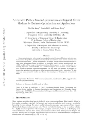 arXiv:1203.6577v1 [math.OC] 29 Mar 2012 
Accelerated Particle Swarm Optimization and Support Vector 
Machine for Business Optimization and Applications 
Xin-She Yang1, Suash Deb2 and Simon Fong3 
1) Department of Engineering, University of Cambridge, 
Trumpinton Street, Cambridge CB2 1PZ, UK. 
2) Department of Computer Science & Engineering, 
C. V. Raman College of Engineering, 
Bidyanagar, Mahura, Janla, Bhubaneswar 752054, INDIA. 
3) Department of Computer and Information Science, 
Faculty of Science and Technology, 
University of Macau, Taipa, Macau. 
Abstract 
Business optimization is becoming increasingly important because all business activities aim 
to maximize the profit and performance of products and services, under limited resources and 
appropriate constraints. Recent developments in support vector machine and metaheuristics 
show many advantages of these techniques. In particular, particle swarm optimization is now 
widely used in solving tough optimization problems. In this paper, we use a combination of a 
recently developed Accelerated PSO and a nonlinear support vector machine to form a frame-work 
for solving business optimization problems. We first apply the proposed APSO-SVM to 
production optimization, and then use it for income prediction and project scheduling. We also 
carry out some parametric studies and discuss the advantages of the proposed metaheuristic 
SVM. 
Keywords: Accelerated PSO, business optimization, metaheuristics, PSO, support vector 
machine, project scheduling. 
Reference to this paper should be made as follows: 
Yang, X. S., Deb, S., and Fong, S., (2011), Accelerated Particle Swarm Optimization and 
Support Vector Machine for Business Optimization and Applications, in: Networked Digital 
Technologies (NDT2011), Communications in Computer and Information Science, Vol. 136, 
Springer, pp. 53-66 (2011). 
1 Introduction 
Many business activities often have to deal with large, complex databases. This is partly driven by 
information technology, especially the Internet, and partly driven by the need to extract meaningful 
knowledge by data mining. To extract useful information among a huge amount of data requires 
efficient tools for processing vast data sets. This is equivalent to trying to find an optimal solution 
to a highly nonlinear problem with multiple, complex constraints, which is a challenging task. 
Various techniques for such data mining and optimization have been developed over the past few 
decades. Among these techniques, support vector machine is one of the best techniques for regression, 
classification and data mining [5, 9, 16, 19, 20, 24]. 
1 
 