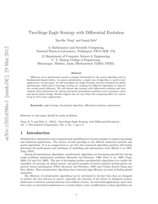 arXiv:1203.6586v1 [math.OC] 29 Mar 2012 
Two-Stage Eagle Strategy with Differential Evolution 
Xin-She Yang1 and Suash Deb2 
1) Mathematics and Scientific Computing, 
National Physical Laboratory, Teddington TW11 0LW, UK. 
2) Department of Computer Science & Engineering, 
C. V. Raman College of Engineering, 
Bidyanagar, Mahura, Janla, Bhubaneswar 752054, INDIA. 
Abstract 
Efficiency of an optimization process is largely determined by the search algorithm and its 
fundamental characteristics. In a given optimization, a single type of algorithm is used in most 
applications. In this paper, we will investigate the Eagle Strategy recently developed for global 
optimization, which uses a two-stage strategy by combing two different algorithms to improve 
the overall search efficiency. We will discuss this strategy with differential evolution and then 
evaluate their performance by solving real-world optimization problems such as pressure vessel 
and speed reducer design. Results suggest that we can reduce the computing effort by a factor 
of up to 10 in many applications. 
Keywords: eagle strategy; bio-inspired algorithm; differential evolution; optimization. 
Reference to this paper should be made as follows: 
Yang, X. S. and Deb, S., (2012). ‘Two-Stage Eagle Strategy with Differential Evolution’, 
Int. J. Bio-Inspired Computation, Vol. 4, No. 1, pp.1–5. 
1 Introduction 
Metaheuristic optimization and computational modelling have become popular in engineering design 
and industrial applications. The essence of such paradigm is the efficient numerical methods and 
search algorithms. It is no exaggeration to say that how numerical algorithms perform will largely 
determine the performance and usefulness of modelling and optimization tools (Baeck et al.,1997; 
Yang, 2010). 
Among all optimization algorithms, metaheuristic algorithms are becoming powerful for solving 
tough nonlinear optimization problems (Kennedy and Eberhart, 1995; Price et al., 2005; Yang, 
2008; Cui and Cai, 2009). The aim of developing modern metaheuristic algorithms is to enable the 
capability of carrying out global search, and good examples of nature-inspired metaheuristics are 
particle swarm optimisation (PSO) (Kennedy and Eberhart, 1995) and Cuckoo Search (Yang and 
Deb, 2010a). Most metaheuristic algorithms have relatively high efficiency in terms of finding global 
optimality. 
The efficiency of metaheuristic algorithms can be attributed to the fact that they are designed 
to imitate the best features in nature, especially the selection of the fittest in biological systems 
which have evolved by natural selection over millions of years. In real-world applications, most data 
have noise or associated randomness to a certain degree, some modifications to these algorithms are 
1 
 