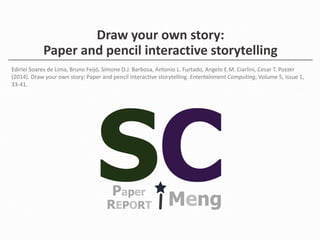 Draw your own story: 
Paper and pencil interactive storytelling 
Edirlei Soares de Lima, Bruno Feijó, Simone D.J. Barbosa, Antonio L. Furtado, Angelo E.M. Ciarlini, Cesar T. Pozzer 
(2014). Draw your own story: Paper and pencil interactive storytelling. Entertainment Computing, Volume 5, Issue 1, 
33-41. 
Paper REPORT Meng 
 