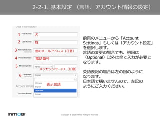 Copyright ? 2015 InMobi All Rights Reserved
2-2-1. O ZO
ǰ퓤Υ˥`顸Account
Settings⤷ϡO
xkޤ
ZΉΈϤǤ⡢ؤ
OptionalȫҪ
ʤޤ
ӢZӛΈϤ·Τ褦
ʤޤ
ձZǘޤΤǡӛ
褦ˤ
1
2
3
4
5
6


Υ`륢ɥ쥹⣩
Ԓ
å󥸥`ID ⣩
ʾZ
 