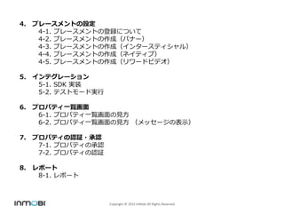 Copyright ? 2015 InMobi All Rights Reserved
4. ץ`ȤO
4-1. ץ`ȤεhˤĤ
4-2. ץ`ȤɣХʩ`
4-3. ץ`Ȥɣ󥿩`ƥ룩
4-4. ץ`Ȥɣͥƥ֣
4-5. ץ`Ȥɣ`ɥӥǥ
5. ƥ`
5-1. SDK gװ
5-2. ƥȥ`Ɍg
6. ץѥƥһE
6-1. ץѥƥһEҊ
6-2. ץѥƥһEҊ å`αʾ
7. ץѥƥJ^?J
7-1. ץѥƥγJ
7-2. ץѥƥJ^
8. ݩ`
8-1. ݩ`
 