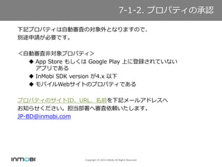 Copyright ? 2015 InMobi All Rights Reserved
X-X ץѥƥγJ
ӛץѥƥԄӌˤΌȤʤޤΤǡ
e;ՈҪǤ
Ԅӌ˷ǌץѥƥ
? App Store ⤷ Google Play Ϥ˵hƤʤ
ץǤ
? InMobi SDK version 4.x 
? ХWebȤΥץѥƥǤ
ץѥƥΥIDURLǰӛ`륢ɥ쥹
֪餻،mޤ
JP-BD@inmobi.com
7-1-2. ץѥƥγJ
 