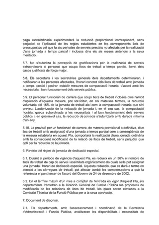 paga extraordinària experimentarà la reducció proporcional corresponent, sens
perjudici de l'aplicació de les regles establertes en les corresponents lleis de
pressupostos pel que fa als períodes de serveis prestats no afectats per la realització
d'una jornada a temps parcial i inclosos dins els sis mesos anteriors a la seva
meritació.

5.7. No s'autoritza la percepció de gratificacions per la realització de serveis
extraordinaris al personal que ocupa llocs de treball a temps parcial, llevat dels
casos justificats de força major.

5.8. Els secretaris i les secretàries generals dels departaments determinaran, i
notificaran a les persones afectades, l’horari concret dels llocs de treball amb jornada
a temps parcial i podran establir mesures de compactació horària, d'acord amb les
necessitats i bon funcionament dels serveis públics.

5.9. El personal funcionari de carrera que ocupi llocs de treball inclosos dins l'àmbit
d'aplicació d'aquesta mesura, pot sol·licitar, en els mateixos termes, la reducció
voluntària del 15% de la jornada de treball així com la compactació horària que s'hi
preveu. L'autorització de la reducció de jornada i, en el seu cas, la compactació
horària, queda subordinada a les necessitats i al bon funcionament dels serveis
públics i, en qualsevol cas, la reducció de jornada s'autoritzarà amb durada mínima
d'un any.

5.10. La provisió per un funcionari de carrera, de manera provisional o definitiva, d'un
lloc de treball amb assignació d'una jornada a temps parcial com a conseqüència de
la mesura establerta en aquest Pla, comportarà la realització d'una jornada ordinària
amb la conseqüent modificació de la relació de llocs de treball, sens perjudici que
opti per la reducció de la jornada.

6. Revisió del règim de jornada de dedicació especial.

6.1. Durant el període de vigència d'aquest Pla, es redueix en un 30% el nombre de
llocs de treball de cap de servei i assimilats orgànicament als quals se'ls pot assignar
una jornada i horari de dedicació especial. Aquesta reducció, que es durà a terme en
atenció a les càrregues de treball, pot afectar també les compensacions a què fa
referència el punt tercer de l'acord del Govern de 24 de desembre de 2002.

6.2. En el termini màxim d'un mes a comptar de l'entrada en vigor d'aquest Pla, els
departaments trametran a la Direcció General de Funció Pública les propostes de
modificació de les relacions de llocs de treball, les quals seran elevades a la
Comissió Tècnica de la Funció Pública per a la seva aprovació.

7. Document de diagnosi.

7.1. Els departaments, amb l'assessorament i coordinació de la Secretaria
d'Administració i Funció Pública, analitzaran les disponibilitats i necessitats de
 