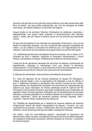 personal, tant des del punt de vista del nombre d'efectius com dels requeriments dels
llocs de treball i els seus perfils professionals, així com les càrregues de treball
associades, als efectes d'elaborar un document de diagnosi.

Aquest anàlisi ha de permetre l'obtenció d'indicadors de referència, corporatius i
departamentals, que puguin ésser associats al dimensionament dels diferents
òrgans i unitats, tant per valorar la situació actual com per preveure les necessitats
futures.

El document de diagnosi ha de concretar les necessitats d'intervenció i canvi en els
àmbits on esdevingui necessari, així com la detecció dels aspectes susceptibles de
millora i ha de constituir el document de referència per a la implementació de les
mesures i instruments de racionalització que puguin derivar-se del Pla d'Ocupació.

7.2. L'elaboració del document de diagnosi haurà de concloure, com a màxim, el 31
d'octubre de 2012 i s'elevarà, mitjançant la Secretaria d'Administració i Funció
Pública, al Consell per a l'Impuls i l'Ordenació de la Reforma de l'Administració.

L'execució de les actuacions derivades del document de diagnosi correspondrà als
departaments, mitjançant la metodologia comú que proposi la Secretaria
d'Administració i Funció Pública, la qual emetrà les instruccions necessàries per a la
l'adequada execució de les mesures i els instruments de racionalització.

8. Mesures de reordenació i instruments de racionalització de personal.

8.1. Quan de l'aplicació de les mesures establertes en aquest Pla d'Ocupació i
d'altres mesures legals o com a conseqüència del diagnòstic a què es refereix el
punt 7, esdevingui necessari la reordenació dels recursos humans de les unitats i
òrgans afectats, els departaments impulsaran els instruments de racionalització del
personal que siguin necessaris de manera planificada durant la vigència del Pla
d'Ocupació. Les concretes actuacions que hagin d'implementar-se se subjectaran als
següents criteris i principis generals: preferència per la voluntarietat de les persones
afectades; proximitat geogràfica en la mobilitat respecte de la localitat on es presten
serveis; objectivitat i servei als interessos generals; principis d'igualtat, mèrit i
capacitat; i màxima difusió i publicitat de les actuacions.

8.2. S'habilita els departaments per a l'adopció de mesures relatives als sistemes
d'organització interna del treball -reorganització de tasques i funcions, així com
reordenacions de jornada i horaris-, modificacions dels llocs de treball, redistribució
d'efectius, canvis d'adscripció de llocs de treball i reassignació d'efectius.

Així mateix i quan les circumstàncies urgents i conjunturals ho requereixin, els
departaments podran procedir a l'assignació provisional de llocs de treball mitjançant
els expedients d'adscripció provisional, atribució temporal de funcions i comissions
de serveis forçoses.
 