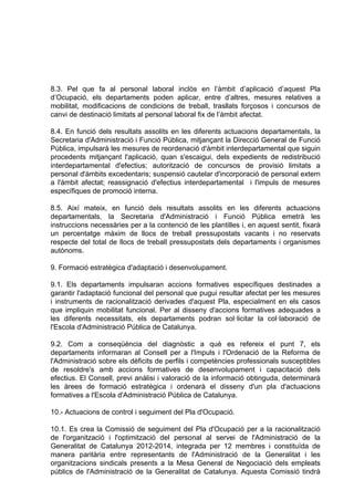 8.3. Pel que fa al personal laboral inclòs en l’àmbit d’aplicació d’aquest Pla
d’Ocupació, els departaments poden aplicar, entre d’altres, mesures relatives a
mobilitat, modificacions de condicions de treball, trasllats forçosos i concursos de
canvi de destinació limitats al personal laboral fix de l’àmbit afectat.

8.4. En funció dels resultats assolits en les diferents actuacions departamentals, la
Secretaria d'Administració i Funció Pública, mitjançant la Direcció General de Funció
Pública, impulsarà les mesures de reordenació d'àmbit interdepartamental que siguin
procedents mitjançant l'aplicació, quan s'escaigui, dels expedients de redistribució
interdepartamental d'efectius; autorització de concursos de provisió limitats a
personal d'àmbits excedentaris; suspensió cautelar d'incorporació de personal extern
a l'àmbit afectat; reassignació d'efectius interdepartamental i l'impuls de mesures
específiques de promoció interna.

8.5. Així mateix, en funció dels resultats assolits en les diferents actuacions
departamentals, la Secretaria d'Administració i Funció Pública emetrà les
instruccions necessàries per a la contenció de les plantilles i, en aquest sentit, fixarà
un percentatge màxim de llocs de treball pressupostats vacants i no reservats
respecte del total de llocs de treball pressupostats dels departaments i organismes
autònoms.

9. Formació estratègica d'adaptació i desenvolupament.

9.1. Els departaments impulsaran accions formatives específiques destinades a
garantir l'adaptació funcional del personal que pugui resultar afectat per les mesures
i instruments de racionalització derivades d'aquest Pla, especialment en els casos
que impliquin mobilitat funcional. Per al disseny d'accions formatives adequades a
les diferents necessitats, els departaments podran sol·licitar la col·laboració de
l'Escola d'Administració Pública de Catalunya.

9.2. Com a conseqüència del diagnòstic a què es refereix el punt 7, els
departaments informaran al Consell per a l'Impuls i l'Ordenació de la Reforma de
l'Administració sobre els dèficits de perfils i competències professionals susceptibles
de resoldre's amb accions formatives de desenvolupament i capacitació dels
efectius. El Consell, previ anàlisi i valoració de la informació obtinguda, determinarà
les àrees de formació estratègica i ordenarà el disseny d'un pla d'actuacions
formatives a l'Escola d'Administració Pública de Catalunya.

10.- Actuacions de control i seguiment del Pla d'Ocupació.

10.1. Es crea la Comissió de seguiment del Pla d'Ocupació per a la racionalització
de l'organització i l'optimització del personal al servei de l'Administració de la
Generalitat de Catalunya 2012-2014, integrada per 12 membres i constituïda de
manera paritària entre representants de l'Administració de la Generalitat i les
organitzacions sindicals presents a la Mesa General de Negociació dels empleats
públics de l'Administració de la Generalitat de Catalunya. Aquesta Comissió tindrà
 