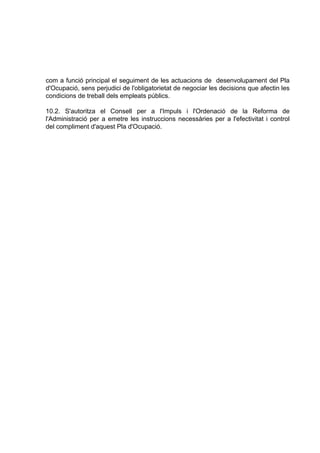 com a funció principal el seguiment de les actuacions de desenvolupament del Pla
d'Ocupació, sens perjudici de l'obligatorietat de negociar les decisions que afectin les
condicions de treball dels empleats públics.

10.2. S'autoritza el Consell per a l'Impuls i l'Ordenació de la Reforma de
l'Administració per a emetre les instruccions necessàries per a l'efectivitat i control
del compliment d'aquest Pla d'Ocupació.
 