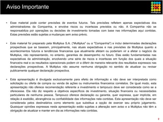 Aviso Importante

•   Esse material pode conter previsões de eventos futuros. Tais previsões refletem apenas expectativas dos
    administradores da Companhia, e envolve riscos ou incertezas previstos ou não. A Companhia não se
    responsabiliza por operações ou decisões de investimento tomadas com base nas informações aqui contidas.
    Estas previsões estão sujeitas a mudanças sem aviso prévio.


•   Este material foi preparado pela Multiplus S.A. (“Multiplus" ou a "Companhia") e inclui determinadas declarações
    prospectivas que se baseiam, principalmente, nas atuais expectativas e nas previsões da Multiplus quanto a
    acontecimentos futuros e tendências financeiras que atualmente afetam ou poderiam vir a afetar o negócio da
    Multiplus, não representando, no entanto, garantias de desempenho no futuro. Elas estão fundamentadas nas
    expectativas da administração, envolvendo uma série de riscos e incertezas em função dos quais a situação
    financeira real e os resultados operacionais podem vir a diferir de maneira relevante dos resultados expressos nas
    declarações prospectivas. A Multiplus não assume nenhuma obrigação no sentido de atualizar ou revisar
    publicamente qualquer declaração prospectiva.


•   Esta apresentação é divulgada exclusivamente para efeito de informação e não deve ser interpretada como
    solicitação ou oferta de compra ou venda de ações ou instrumentos financeiros correlatos. De igual modo, esta
    apresentação não oferece recomendação referente a investimento e tampouco deve ser considerada como se a
    oferecesse. Ela não diz respeito a objetivos específicos de investimento, situação financeira ou necessidades
    particulares de nenhuma pessoa. Tampouco oferece declaração ou garantia, quer expressa, quer implícita, em
    relação à exatidão, abrangência ou confiabilidade das informações nela contidas. Esta apresentação não deve ser
    considerada pelos destinatários como elemento que substitua a opção de exercer seu próprio julgamento.
    Quaisquer opiniões expressas nesta apresentação estão sujeitas a alteração sem aviso e a Multiplus não têm a
    obrigação de atualizar e manter em dia as informações nela contidas.

                                                                                                                         2
 