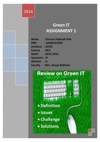 Green IT
ASSIGNMENT 1
Name : Karuna Subhash Kak
PRN : 12030121030
Institute : SICSR
Course : BCA
Batch : 2012-2015
Semester : VI
Division : A
Faculty : Mrs. Anuja Bokhare
2014
Review on Green IT
 Definition
 Issues
 Challenge
 Solutions
 