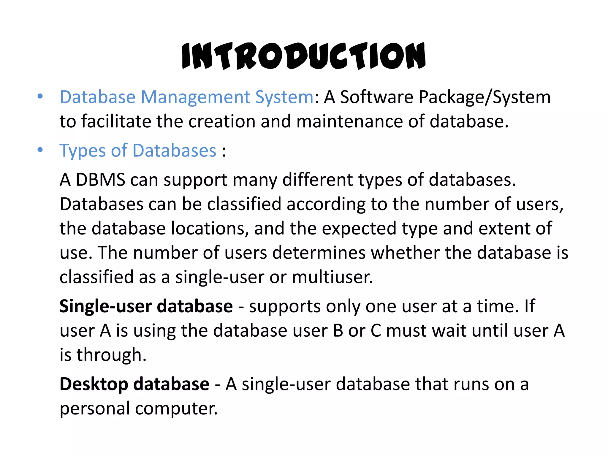 INTRODUCTION
• Database Management System: A Software Package/System
  to facilitate the creation and maintenance of database.
• Types of Databases :
  A DBMS can support many different types of databases.
  Databases can be classified according to the number of users,
  the database locations, and the expected type and extent of
  use. The number of users determines whether the database is
  classified as a single-user or multiuser.
  Single-user database - supports only one user at a time. If
  user A is using the database user B or C must wait until user A
  is through.
  Desktop database - A single-user database that runs on a
  personal computer.
 