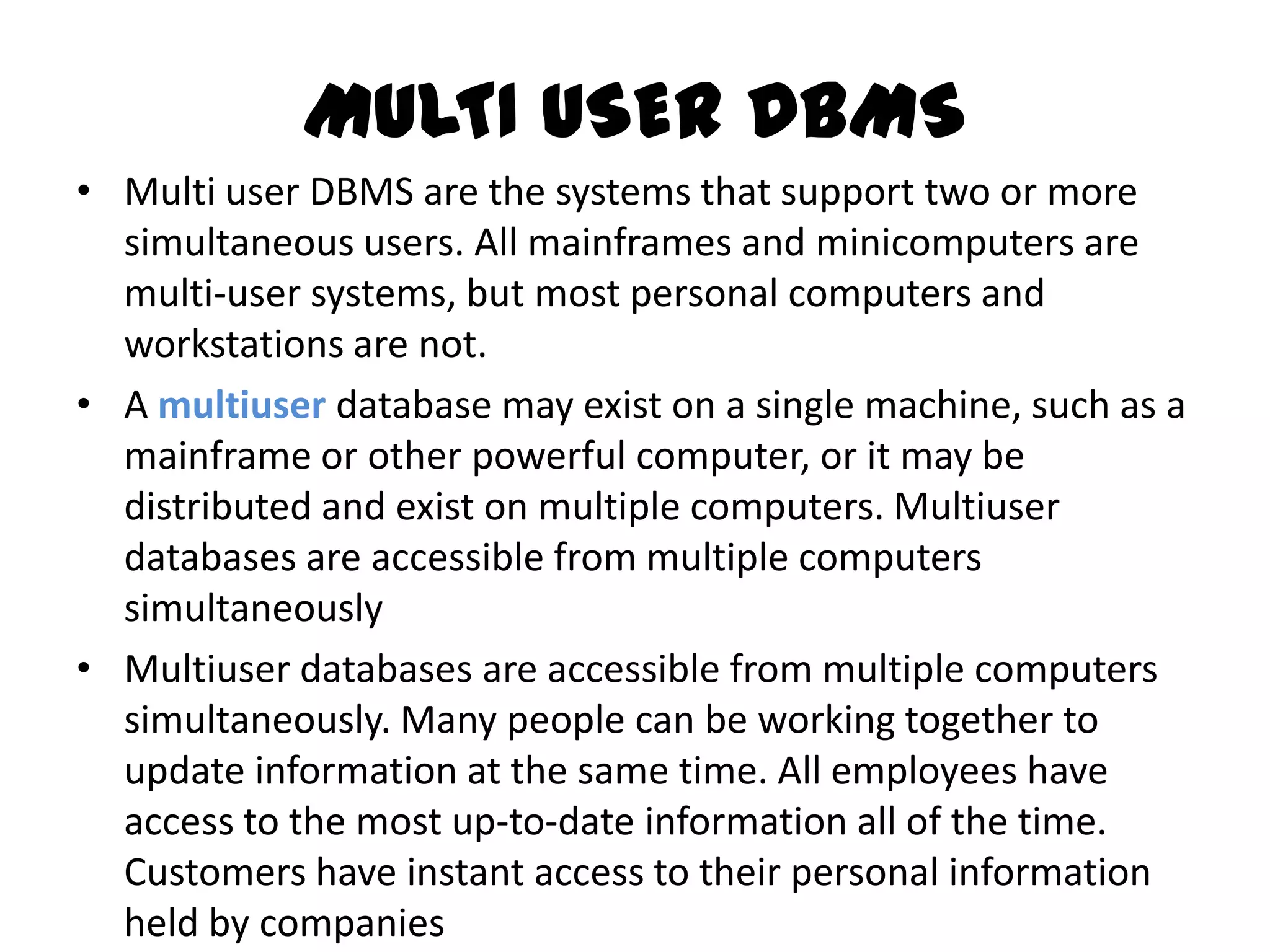 MULTI USER DBMS
• Multi user DBMS are the systems that support two or more
  simultaneous users. All mainframes and minicomputers are
  multi-user systems, but most personal computers and
  workstations are not.
• A multiuser database may exist on a single machine, such as a
  mainframe or other powerful computer, or it may be
  distributed and exist on multiple computers. Multiuser
  databases are accessible from multiple computers
  simultaneously
• Multiuser databases are accessible from multiple computers
  simultaneously. Many people can be working together to
  update information at the same time. All employees have
  access to the most up-to-date information all of the time.
  Customers have instant access to their personal information
  held by companies
 