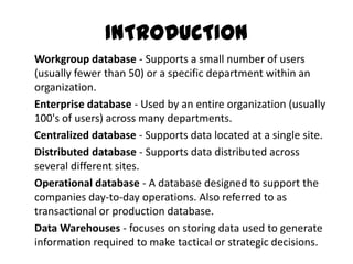 INTRODUCTION
Workgroup database - Supports a small number of users
(usually fewer than 50) or a specific department within an
organization.
Enterprise database - Used by an entire organization (usually
100's of users) across many departments.
Centralized database - Supports data located at a single site.
Distributed database - Supports data distributed across
several different sites.
Operational database - A database designed to support the
companies day-to-day operations. Also referred to as
transactional or production database.
Data Warehouses - focuses on storing data used to generate
information required to make tactical or strategic decisions.
 