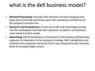 what is the dell business model?
• Demand Forecasting: Accurate sales forecasts are key to keeping costs
down and minimizing inventories, given the complexity and diversity of
the company’s product line.
• Research and Development: To sort out all the new technology coming
into the marketplace and help steer customers to options and solutions
most relevant to their needs.
• Advertising: Dell firmly believes in the power of advertising and frequently
espouses its importance in the company’s strategy. Dell’s competitive zeal
resulted in the company’s being the first to use comparative ads, throwing
barbs at Compaq’s higher prices.
 