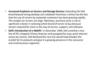 • Increased Emphasis on Servers and Storage Devices: Extending the Dell
brand beyond strong desktop and notebook franchises is driven by the fact
that the use of servers by corporate customers has been growing rapidly.
The margins on servers are large. Moreover, purchase price is not as
significant a factor in selecting which brand of server to buy because
servers required far more in the way of service, support, and software.
• Dell’s Introduction of a WebPC: In December 1999, Dell unveiled a new
line of PCs stripped of fancy features and equipped for easy, quick Internet
access by novices. Dell believed the new line would help broaden the
market for its products and give it a growing presence in the consumer
and small-business segments.
 