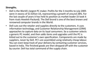 Strengths.
• Dell is the World's largest PC maker. Profits for the 3 months to July 2005
were in excess of $1 billion US, representing a growth of around 28%. For
the last couple of years it has held its position as market leader (it took it
from rivals Hewlett-Packard). The Dell brand is one of the best known and
renowned computer brands in the World.
• Dell cuts out the retailer and supplies directly to the customers. It uses
information technology, and Customer Relationship Management (CRM)
approaches to capture data on its loyal consumers. So a customer selects
a generic PC model, and then adds items and upgrades until the PC is
kitted out to the customer's own specification. Components are made by
suppliers, never by Dell. PC's are assembled using relatively cheap labour.
You can even keep track of your delivery by contacting customer services,
based in India. The finished goods are then dropped off with the customer
by courier. Dell has total command of the supply chain.
 