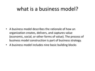 what is a business model?
• A business model describes the rationale of how an
organization creates, delivers, and captures value
(economic, social, or other forms of value). The process of
business model construction is part of business strategy.
• A business model includes nine basic building blocks
 