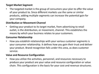 Target Market Segment
• The targeted market is the group of consumers your plan to offer the value
of your product to. Since different markets use the same or similar
products, adding multiple segments can increase the potential gain for
your company.
Distribution or Movement Channel
• Getting your product to its target market, from advertising to retail
outlet, is the distribution, or movement, channel. This establishes the
means by which your business relates to your customers.
Consumer Relationship
• How you establish relationships with your various customer segments is
your consumer relationship. It defines how you gain their trust and deliver
your product. Brand recognition falls under this area, as does customer
service.
Value and Resource Configuration
• How you utilize the activities, personnel, and resources necessary to
produce your product are your value and resource configuration or value
chain. This configuration is the basis for your cost and revenue structures.
 