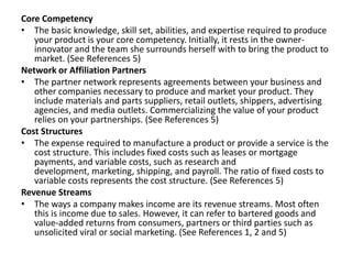 Core Competency
• The basic knowledge, skill set, abilities, and expertise required to produce
your product is your core competency. Initially, it rests in the owner-
innovator and the team she surrounds herself with to bring the product to
market. (See References 5)
Network or Affiliation Partners
• The partner network represents agreements between your business and
other companies necessary to produce and market your product. They
include materials and parts suppliers, retail outlets, shippers, advertising
agencies, and media outlets. Commercializing the value of your product
relies on your partnerships. (See References 5)
Cost Structures
• The expense required to manufacture a product or provide a service is the
cost structure. This includes fixed costs such as leases or mortgage
payments, and variable costs, such as research and
development, marketing, shipping, and payroll. The ratio of fixed costs to
variable costs represents the cost structure. (See References 5)
Revenue Streams
• The ways a company makes income are its revenue streams. Most often
this is income due to sales. However, it can refer to bartered goods and
value-added returns from consumers, partners or third parties such as
unsolicited viral or social marketing. (See References 1, 2 and 5)
 