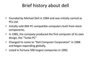 Brief history about dell
• Founded by Michael Dell in 1984 and was initially named as
PCs Ltd.
• Initially sold IBM PC-compatible computers built from stock
components.
• In 1985, the company produced the first computer of its own
design, the "Turbo PC“
• Changed its name to "Dell Computer Corporation" in 1988
and began expanding globally.
• Listed in Fortune 500 largest companies in 1992.
 