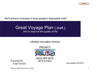 PUBLIC




We’ll achieve increases in busy people’s disposable time!!



             Great Voyage Plan [ draft ]
                           Aim to improve the quality of life



                                       Lifestyle Innovation Venture

                                                   PROJECT



                                                 KICK OFF MTG
     Presented by                                 2012.3.5.Mon
       Capt.Tamaki                                                    Last updated; 2012/3/3

     Referred to “MBA Business Plan” by Globis                                                    1
 