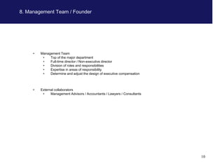 8. Management Team / Founder




     •   Management Team
          •   Top of the major department
          •   Full-time director / Non-executive director
          •   Division of roles and responsibilities
          •   Expertise in areas of responsibility
          •   Determine and adjust the design of executive compensation



     •   External collaborators
          •    Management Advisors / Accountants / Lawyers / Consultants




                                                                           10
 