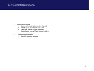 9. Investment Requirements




     •   Investment schemes
           •   How much needs to be invested / loaned
           •   Which to use investment / loan fund
           •   Desirable finance scheme of funding
           •   Capital issue pricing / Ratio of stock holding

     •   Conditions for Investment
          •    Monthly business reporting




                                                                11
 