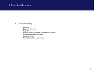 1. Executive Summary




      •   Executive Summary

           •   About us
           •   Business Overview
           •   Purpose
           •   Market / Product / Service / Competitive Situation
           •   Management Team / Founder
           •   Investment Need
           •   Financial Situation and Forecast




                                                                    3
 
