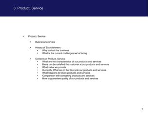 3. Product, Service




      •   Product, Service

           •    Business Overview

           •    History of Establishment
                 •     Why to start this business
                 •     What is the current challenges we’re facing

           •    Contents of Product, Service
                 •    What are the characteristics of our products and services
                 •    Basis can be satisfied the customer at our products and services
                 •    What value we provide
                 •    Currently, What are in the life-cycle our products and services
                 •    What happens to future products and services
                 •    Comparison with competing products and services
                 •    How to guarantee quality of our products and services




                                                                                         5
 