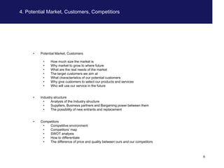 4. Potential Market, Customers, Competitiors




     •   Potential Market, Customers

          •    How much size the market is
          •    Why market to grow to where future
          •    What are the real needs of the market
          •    The target customers we aim at
          •    What characteristics of our potential customers
          •    Why give customers to select our products and services
          •    Who will use our service in the future


     •   Industry structure
           •    Analysis of the Industry structure
           •    Suppliers, Business partners and Bargaining power between them
           •    The possibility of new entrants and replacement


     •   Competitors
          •   Competitive environment
          •   Competitors’ map
          •   SWOT analysis
          •   How to differentiate
          •   The difference of price and quality between ours and our competitors



                                                                                     6
 