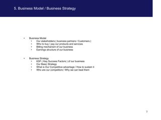 5. Business Model / Business Strategy




     •   Business Model
          •    Our stakeholders ( business partners / Customers )
          •    Who to buy / pay our products and services
          •    Billing mechanism of our business
          •    Earnings structure of our business


     •   Business Strategy
          •    KSF ( Key Success Factors ) of our business
          •    Our Basic Strategy
          •    What is Our Competitive advantage / How to sustain it
          •    Who are our competitors / Why we can beat them




                                                                       7
 
