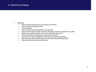 6. Marketing Strategy




     •   Marketing
          •    How to build up the brand of our products and services
          •    How to promote repeat purchase
          •    Pricing strategy
          •    How much we expect gross profit of our business
          •    How to sell through our sales channels / Business partners we expect to tie up with
          •    Margin of our sales channels / How much we set the street price
          •    How to promote and advertise our products and services
          •    How much we need to implement measures to promote and advertise
          •    How much we estimate effectiveness of promotion and advertising (CVR)
          •    How to execute our sales promotion plan




                                                                                                     8
 