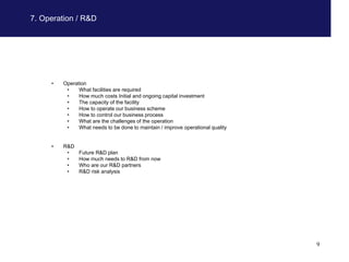 7. Operation / R&D




     •   Operation
          •    What facilities are required
          •    How much costs Initial and ongoing capital investment
          •    The capacity of the facility
          •    How to operate our business scheme
          •    How to control our business process
          •    What are the challenges of the operation
          •    What needs to be done to maintain / improve operational quality


     •   R&D
          •    Future R&D plan
          •    How much needs to R&D from now
          •    Who are our R&D partners
          •    R&D risk analysis




                                                                                 9
 