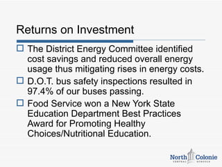 Returns on Investment
 The District Energy Committee identified
  cost savings and reduced overall energy
  usage thus mitigating rises in energy costs.
 D.O.T. bus safety inspections resulted in
  97.4% of our buses passing.
 Food Service won a New York State
  Education Department Best Practices
  Award for Promoting Healthy
  Choices/Nutritional Education.
 