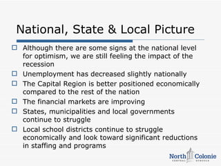 National, State & Local Picture
 Although there are some signs at the national level
  for optimism, we are still feeling the impact of the
  recession
 Unemployment has decreased slightly nationally
 The Capital Region is better positioned economically
  compared to the rest of the nation
 The financial markets are improving
 States, municipalities and local governments
  continue to struggle
 Local school districts continue to struggle
  economically and look toward significant reductions
  in staffing and programs
 