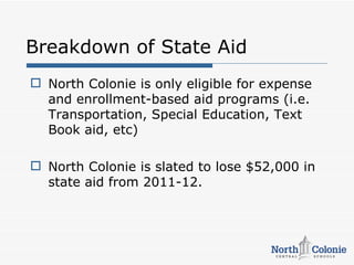 Breakdown of State Aid
 North Colonie is only eligible for expense
  and enrollment-based aid programs (i.e.
  Transportation, Special Education, Text
  Book aid, etc)

 North Colonie is slated to lose $52,000 in
  state aid from 2011-12.
 