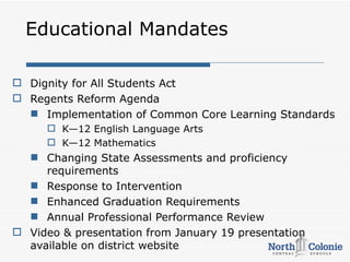 Educational Mandates

 Dignity for All Students Act
 Regents Reform Agenda
   Implementation of Common Core Learning Standards
       K—12 English Language Arts
       K—12 Mathematics
   Changing State Assessments and proficiency
     requirements
   Response to Intervention
   Enhanced Graduation Requirements
   Annual Professional Performance Review
 Video & presentation from January 19 presentation
  available on district website
 