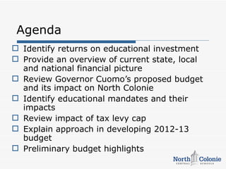 Agenda
 Identify returns on educational investment
 Provide an overview of current state, local
  and national financial picture
 Review Governor Cuomo’s proposed budget
  and its impact on North Colonie
 Identify educational mandates and their
  impacts
 Review impact of tax levy cap
 Explain approach in developing 2012-13
  budget
 Preliminary budget highlights
 