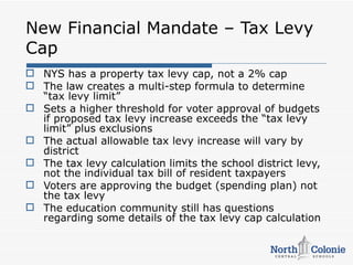 New Financial Mandate – Tax Levy
Cap
 NYS has a property tax levy cap, not a 2% cap
 The law creates a multi-step formula to determine
  “tax levy limit”
 Sets a higher threshold for voter approval of budgets
  if proposed tax levy increase exceeds the “tax levy
  limit” plus exclusions
 The actual allowable tax levy increase will vary by
  district
 The tax levy calculation limits the school district levy,
  not the individual tax bill of resident taxpayers
 Voters are approving the budget (spending plan) not
  the tax levy
 The education community still has questions
  regarding some details of the tax levy cap calculation
 