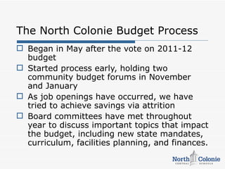 The North Colonie Budget Process
 Began in May after the vote on 2011-12
  budget
 Started process early, holding two
  community budget forums in November
  and January
 As job openings have occurred, we have
  tried to achieve savings via attrition
 Board committees have met throughout
  year to discuss important topics that impact
  the budget, including new state mandates,
  curriculum, facilities planning, and finances.
 