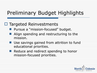 Preliminary Budget Highlights

 Targeted Reinvestments
   Pursue a “mission-focused” budget.
   Align spending and restructuring to the
    mission.
   Use savings gained from attrition to fund
    educational priorities.
   Reduce and redirect spending to honor
    mission-focused priorities.
 