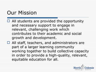 Our Mission
 All students are provided the opportunity
  and necessary support to engage in
  relevant, challenging work which
  contributes to their academic and social
  growth and development.
 All staff, teachers, and administrators are
  part of a larger learning community
  working together to build collective capacity
  in order to provide a high-quality, relevant,
  equitable education for all.
 